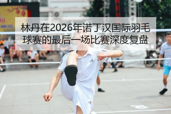林丹在2026年诺丁汉国际羽毛球赛的最后一场比赛深度复盘（Kaiyuan FIFA WorldCup）
